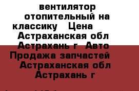 вентилятор отопительный на классику › Цена ­ 500 - Астраханская обл., Астрахань г. Авто » Продажа запчастей   . Астраханская обл.,Астрахань г.